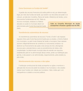 Como funcionam os Fundos de Saúde?
A gestão dos recursos financeiros da saúde pública se dá, por determinação
legal, por meio dos Fundos de Saúde, que existem nas três esferas de poder e se
colocam, ao lado dos Conselhos, Planos de Saúde e Relatórios de Gestão, como
instrumentos fundamentais do SUS. Todos os
recursos municipais, estaduais ou federais
alocados na saúde no município devem ser
administrados pelo Fundo Municipal de Saúde
(FMS).
Transferências automáticas de recursos
As transferências automáticas de recursos (“fundo a fundo”) são repasses
regulares feitos pelo Fundo Nacional de Saúde para os estados, o Distrito Federal
e os municípios, ou pelo Fundo Estadual de Saúde a municípios. Esses repasses
ocorrem independentemente de convênios ou instrumentos similares e se
destinam ao financiamento das ações e dos serviços do SUS, abrangendo
recursos para a atenção básica e para os procedimentos de média e alta
complexidade. Se determinado município deixa de atender aos requisitos
estabelecidos pela lei na administração dessas verbas, perde sua habilitação para
geri-las, e elas passam a ser administradas, respectivamente, pelos estados ou
pela União.
Monitoramento dos recursos e das ações
É atribuição constitucional da União acompanhar as ações e monitorar a
aplicação dos recursos da saúde nos estados e nos municípios; e dos estados
realizar essas funções com relação aos municípios. Cabe a todos gerir com
transparência e cuidado os recursos públicos.
Cabe ao Conselho Municipal de Saúde
acompanhar e fiscalizar a gestão local do FMS.
 