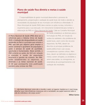 O SUS no seu município. Garantindo saúde para todos. 26
Plano de saúde fixa diretriz e metas à saúde
municipal
É responsabilidade do gestor municipal desenvolver o processo de
planejamento, programação e avaliação da saúde local, de modo a atender as
necessidades da população de seu município com eficiência e efetividade. O
Plano Municipal de Saúde (PMS) deve orientar as ações na área, incluindo o
orçamento para a sua execução. Um instrumento fundamental para nortear a
elaboração do PMS é o Plano Nacional de Saúde. Cabe ao Conselho Municipal
de Saúde estabelecer as diretrizes para a
formulação do PMS, em função da
análise da realidade e dos problemas de
saúde locais, assim como dos recursos
disponíveis. No PMS, devem ser
descritos os principais problemas da
saúde pública local, suas causas,
conseqüências e pontos críticos. Além
disso, devem ser definidos os objetivos e
metas a serem atingidos, as atividades a
serem executadas, os cronogramas, as
sistemáticas de acompanhamento e de
avaliação dos resultados.
“... não basta descrever como são o mundo, o país, os lugares; impõem-se ir mais longe,
detalhar suas interinfluências recíprocas com a sociedade, seu papel essencial sobre a
vida do indivíduo e do corpo social.”
Milton Santos
O Plano Nacional de Saúde (PNS) deve ser a
referência para o Sistema Único de Saúde
(SUS). A redução das desigualdades em saúde
existentes no País é o princípio que orienta o
PNS, que tem por objetivo geral ampliar o
acesso universal e igualitário da população a
ações e serviços de saúde de qualidade,
oportunos e humanizados. Nesse sentido, o
PNS orienta as ações do SUS em relação
à atenção à saúde da população
brasileira e gestão do sistema. No PNS,
estão estabelecidos os objetivos, as
diretrizes e as metas nacionais de saúde.
O CD que acompanha esta publicação
contém uma síntese do PNS.
 