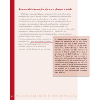 Sistemas de informações ajudam a planejar a saúde
O SUS opera e/ou disponibiliza um conjunto de sistemas de informações
estratégicas para que os gestores avaliem e fundamentem o planejamento e a
tomada de decisões, abrangendo: indicadores de saúde; informações de
assistência à saúde no SUS (internações hospitalares, produção ambulatorial,
imunização e atenção básica); rede assistencial (hospitalar e ambulatorial);
morbidade por local de internação e residência dos atendidos pelo SUS;
estatísticas vitais (mortalidade e nascidos vivos); recursos financeiros, informações
demográficas, epidemiológicas e socioeconômicas. Caminha-se rumo à
integração dos diversos sistemas informatizados de base nacional, que podem
ser acessados no site do Datasus
(http://www.datasus.gov.br). Nesse processo, a
implantação do Cartão Nacional de Saúde tem
papel central. Cabe aos prefeitos conhecer e
monitorar esse conjunto de informações
essenciais à gestão da saúde do seu município.
O Cartão Nacional de Saúde, que integra o
sistema de informação do SUS, está sendo
implantado em todo o País, colocando à
disposição das equipes de saúde dados
necessários à melhor atenção ao cidadão. Ele
permite a formação de três cadastros: de
usuários do SUS; de unidades de saúde; e de
profissionais do SUS. Implantar o Cartão
Nacional de Saúde em seu município é
aprimorar o sistema de informações municipais
de saúde e permitir que os usuários locais se
reconheçam como integrantes do SUS. Eles
passam a dispor de um cartão magnético com
um número único de identificação, baseado
no número do PIS/Pasep, que reúne as
informações dos atendimentos realizados
pela rede SUS.
P L A N E J A M E N T O E I N F O R M A Ç Ã O27
 