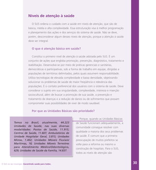 O SUS no seu município. Garantindo saúde para todos. 30
Níveis de atenção à saúde
O SUS ordena o cuidado com a saúde em níveis de atenção, que são de
básica, média e alta complexidade. Essa estruturação visa à melhor programação
e planejamento das ações e dos serviços do sistema de saúde. Não se deve,
porém, desconsiderar algum desses níveis de atenção, porque a atenção à saúde
deve ser integral.
O que é atenção básica em saúde?
Constitui o primeiro nível de atenção à saúde adotada pelo SUS. É um
conjunto de ações que engloba promoção, prevenção, diagnóstico, tratamento e
reabilitação. Desenvolve-se por meio de práticas gerenciais e sanitárias,
democráticas e participativas, sob a forma de trabalho em equipe, dirigidas a
populações de territórios delimitados, pelos quais assumem responsabilidade.
Utiliza tecnologias de elevada complexidade e baixa densidade, objetivando
solucionar os problemas de saúde de maior freqüência e relevância das
populações. É o contato preferencial dos usuários com o sistema de saúde. Deve
considerar o sujeito em sua singularidade, complexidade, inteireza e inserção
sociocultural, além de buscar a promoção de sua saúde, a prevenção e
tratamento de doenças e a redução de danos ou de sofrimentos que possam
comprometer suas possibilidades de viver de modo saudável.
Por que as Unidades Básicas são prioridade?
Porque, quando as Unidades Básicas
de Saúde funcionam adequadamente, a
comunidade consegue resolver com
qualidade a maioria dos seus problemas
de saúde. É comum que a primeira
preocupação de muitos prefeitos se
volte para a reforma ou mesmo a
construção de hospitais. Para o SUS,
todos as níveis de atenção são
Temos no Brasil, atualmente, 44.223
Unidades de Saúde, nas suas diversas
modalidades: Postos de Saúde, 11.915;
Centros de Saúde, 11.607; Ambulatórios de
Unidade Hospitalar Geral, 3.815; Unidades
Mistas, 1.402; Unidades Móveis Fluviais/
Marítimas, 18; Unidades Móveis Terrestres
para Atendimento Médico/Odontológico,
629; Unidades de Saúde da Família, 14.837.
 