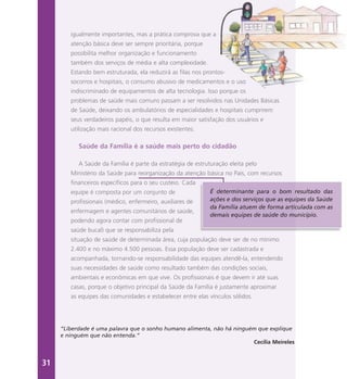igualmente importantes, mas a prática comprova que a
atenção básica deve ser sempre prioritária, porque
possibilita melhor organização e funcionamento
também dos serviços de média e alta complexidade.
Estando bem estruturada, ela reduzirá as filas nos prontos-
socorros e hospitais, o consumo abusivo de medicamentos e o uso
indiscriminado de equipamentos de alta tecnologia. Isso porque os
problemas de saúde mais comuns passam a ser resolvidos nas Unidades Básicas
de Saúde, deixando os ambulatórios de especialidades e hospitais cumprirem
seus verdadeiros papéis, o que resulta em maior satisfação dos usuários e
utilização mais racional dos recursos existentes.
Saúde da Família é a saúde mais perto do cidadão
A Saúde da Família é parte da estratégia de estruturação eleita pelo
Ministério da Saúde para reorganização da atenção básica no País, com recursos
financeiros específicos para o seu custeio. Cada
equipe é composta por um conjunto de
profissionais (médico, enfermeiro, auxiliares de
enfermagem e agentes comunitários de saúde,
podendo agora contar com profissional de
saúde bucal) que se responsabiliza pela
situação de saúde de determinada área, cuja população deve ser de no mínimo
2.400 e no máximo 4.500 pessoas. Essa população deve ser cadastrada e
acompanhada, tornando-se responsabilidade das equipes atendê-la, entendendo
suas necessidades de saúde como resultado também das condições sociais,
ambientais e econômicas em que vive. Os profissionais é que devem ir até suas
casas, porque o objetivo principal da Saúde da Família é justamente aproximar
as equipes das comunidades e estabelecer entre elas vínculos sólidos.
É determinante para o bom resultado das
ações e dos serviços que as equipes da Saúde
da Família atuem de forma articulada com as
demais equipes de saúde do município.
“Liberdade é uma palavra que o sonho humano alimenta, não há ninguém que explique
e ninguém que não entenda.”
Cecília Meireles
31
 