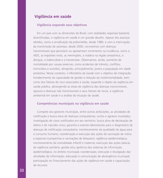 Vigilância em saúde
Vigilância expande seus objetivos
Em um país com as dimensões do Brasil, com realidades regionais bastante
diversificadas, a vigilância em saúde é um grande desafio. Apesar dos avanços
obtidos, como a erradicação da poliomielite, desde 1989, e com a interrupção
da transmissão de sarampo, desde 2000, convivemos com doenças
transmissíveis que persistem ou apresentam incremento na incidência, como a
AIDS, as hepatites virais, as meningites, a malária na região amazônica, a
dengue, a tuberculose e a hanseníase. Observamos, ainda, aumento da
mortalidade por causas externas, como acidentes de trânsito, conflitos,
homicídios e suicídios, atingindo, principalmente, jovens e população em idade
produtiva. Nesse contexto, o Ministério da Saúde com o objetivo de integração,
fortalecimento da capacidade de gestão e redução da morbimortalidade, bem
como dos fatores de risco associados à saúde, expande o objeto da vigilância em
saúde pública, abrangendo as áreas de vigilância das doenças transmissíveis,
agravos e doenças não transmissíveis e seus fatores de riscos; a vigilância
ambiental em saúde e a análise de situação de saúde.
Competências municipais na vigilância em saúde
Compete aos gestores municipais, entre outras atribuições, as atividades de
notificação e busca ativa de doenças compulsórias, surtos e agravos inusitados;
investigação de casos notificados em seu território; busca ativa de declaração de
óbitos e de nascidos vivos; garantia a exames laboratoriais para o diagnóstico de
doenças de notificação compulsória; monitoramento da qualidade da água para
o consumo humano; coordenação e execução das ações de vacinação de rotina
e especiais (campanhas e vacinações de bloqueio); vigilância epidemiológica;
monitoramento da mortalidade infantil e materna; execução das ações básicas
de vigilância sanitária; gestão e/ou gerência dos sistemas de informação
epidemiológica, no âmbito municipal; coordenação, execução e divulgação das
atividades de informação, educação e comunicação de abrangência municipal;
participação no financiamento das ações de vigilância em saúde e capacitação
de recursos.
33
 