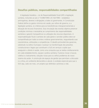 O SUS no seu município. Garantindo saúde para todos. 36
Desafios públicos, responsabilidades compartilhadas
A legislação brasileira – Lei de Responsabilidade Fiscal (LRF) e legislação
sanitária, incluindo as Leis n.º 8.080/1990 e 8.142/1990 – estabelece
prerrogativas, deveres e obrigações a todos os governantes. A Constituição
Federal define os gastos mínimos em saúde, por esfera de governo, e a
legislação sanitária, os critérios para as transferências intergovernamentais e
alocação de recursos financeiros. Essa vinculação das receitas objetiva preservar
condições mínimas e necessárias ao cumprimento das responsabilidades
sanitárias e garantir transparência na utilização dos recursos disponíveis. A
responsabilização fiscal e sanitária de cada gestor e servidor público deve ser
compartilhada por todos os entes e esferas governamentais, resguardando suas
características, atribuições e competências. O desafio primordial dos governos,
sobretudo na esfera municipal, é avançar na transformação dos preceitos
constitucionais e legais que constituem o SUS em serviços e ações que
assegurem o direito à saúde, como uma conquista que se realiza cotidianamente
em cada estabelecimento, equipe e prática sanitária. É preciso inovar e buscar,
coletiva e criativamente, soluções novas para os velhos problemas do nosso
sistema de saúde. A construção de espaços de gestão que permitam a discussão
e a crítica, em ambiente democrático e plural, é condição essencial para que o
SUS seja, cada vez mais, um projeto que defenda e promova a vida.
 