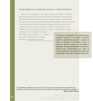 Criatividade na condução técnica e administrativa
Muitos municípios operam suas ações e serviços de saúde em condições
desfavoráveis, dispondo de recursos financeiros e equipes insuficientes para
atender às demandas dos usuários, seja em volume, seja em complexidade –
resultado de uma conjuntura social de extrema desigualdade. Nessas situações,
a gestão pública em saúde deve adotar condução técnica e administrativa
compatível com os recursos existentes e criativa em sua utilização. Deve
estabelecer critérios para a priorização dos gastos, orientados por análises
sistemáticas das necessidades em saúde,
verificadas junto à população. É um desafio
que exige vontade política, propostas
inventivas e capacidade de governo.
O SUS tem consolidado uma política pública
integral, inclusiva e de caráter universal.
Cabe aos governantes garantir o acesso de
todos os cidadãos aos sistemas, serviços e
ações de atenção à saúde, com qualidade e
eqüidade. Tal responsabilidade é intransferível,
embora seja compartilhada por todas as
esferas de governo, demandando iniciativas de
cooperação e pactuação intergovernamentais.
“A verdadeira medida de um homem não é como ele se comporta em momentos de
conforto e conveniência, mas como ele se mantém em tempos de controvérsia e desafio.”
Martin Luther King Jr.
D E S A F I O S D A
G E S T Ã O E M S A Ú D E
37
 