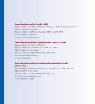 Conselho Nacional de Saúde (CNS)
Esplanada dos Ministérios, Bloco G, Anexo, Ala B, 1º Andar, Salas 128 a 147
CEP: 70.058-900, Brasília-DF
Tel.: (61) 315 2150/315 2151 Fax: (61) 315 2414/315 2472
E-mail: cns@saude.gov.br
www.conselho.saude.gov.br
Conselho Nacional dos Secretários de Saúde (Conass)
Esplanada dos Ministérios, Bloco G,
Edifício Anexo do Ministério da Saúde, Sala 148-B
CEP: 70.058-900, Brasília-DF
Tel.: (61) 315 2206/315 2892 Fax: (61) 315 2894
E-mail: conass@conass.org.br
www.conass.org.br
Conselho Nacional dos Secretários Municipais de Saúde
(Conasems)
Esplanada dos Ministérios, Anexo B do Ministério da Saúde, Sala 130
CEP: 70.058-900, Brasília-DF
Tel.: (61) 315 2121/315 2828 Fax: (61) 315 2125
E-mail: conasems@saude.org.br
www.conasems.org.br
 