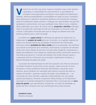 V
ivemos em um País cuja maior riqueza é também nosso maior desafio:
a grandeza e a diversidade de nosso território. A pluralidade de
condições vivenciadas pelos municípios e suas regiões lhes determina,
também, distintas possibilidades e necessidades em todas as áreas. Considerar
essas diferenças ao desenhar as políticas públicas é uma tarefa tão complexa,
quanto fundamental. Nesse caminho, o diálogo com cada prefeito nos permite
estabelecer contato direto com suas realidades locais. Não é outro o objetivo
desta publicação, que reúne, de forma concisa, propostas e desafios colocados
hoje no processo de construção do SUS nos municípios. É, acima de tudo, um
convite a cada gestor municipal para que se integre ao debate acerca das
políticas públicas para o setor da saúde.
O prefeito tem papel central na definição da agenda da saúde local, na
elaboração do projeto de saúde para seu município, na co-gestão regional da
saúde e no fortalecimento das estratégias intersetoriais de intervenção,
buscando melhor qualidade de vida e saúde para sua população. Aos prefeitos
que estarão continuando seus mandatos, reafirmamos o propósito de estreitar
ainda mais nossa relação de parceria. Aos que estão chegando, expressamos o
desejo de estabelecer uma relação de cooperação sólida, envolvendo sempre as
três esferas de governo. É função dos estados e da União oferecer apoio e
cooperação técnica e financeira aos municípios, objetivando fortalecer a
descentralização da gestão da saúde.
O processo de implementação do SUS tem operado uma reforma estrutural
no Estado brasileiro, produzindo muitos avanços, nestes cerca de 15 anos.
Entretanto, muitos problemas ainda são identificados, colocando novos
desafios, que só poderão ser superados pelo esforço conjunto de todos os
sujeitos envolvidos – gestores, equipes de saúde, comunidades etc. –, na
construção de novos acordos e agendas comprometidas com uma saúde
pública participativa, eficiente e equânime. Nessa direção, já foi discutida e
aprovada na Comissão Intergestores Tripartite (CIT) a construção de um novo
pacto de gestão, que representará, certamente, um salto de qualidade na
gestão do SUS. Contamos com sua contribuição ativa nesse processo.
Humberto Costa
Ministro da Saúde
 