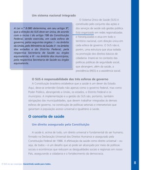 O SUS no seu município. Garantindo saúde para todos. 8
Um sistema nacional integrado
O Sistema Único de Saúde (SUS) é
constituído pelo conjunto das ações e
dos serviços de saúde sob gestão pública.
Está organizado em redes regionalizadas
e hierarquizadas e atua em todo o
território nacional, com direção única em
cada esfera de governo. O SUS não é,
porém, uma estrutura que atua isolada
na promoção dos direitos básicos de
cidadania. Insere-se no contexto das
políticas públicas de seguridade social,
que abrangem, além da saúde, a
previdência (INSS) e a assistência social.
O SUS é responsabilidade das três esferas de governo
A Constituição brasileira estabelece que a saúde é um dever do Estado.
Aqui, deve-se entender Estado não apenas como o governo federal, mas como
Poder Público, abrangendo a União, os estados, o Distrito Federal e os
municípios. A implementação e a gestão do SUS são, portanto, também
obrigações das municipalidades, que devem trabalhar integradas às demais
esferas de governo, na construção de políticas setoriais e intersetoriais que
garantam à população acesso universal e igualitário à saúde.
O conceito de saúde
Um direito assegurado pela Constituição
A saúde é, acima de tudo, um direito universal e fundamental do ser humano,
firmado na Declaração Universal dos Direitos Humanos e assegurado pela
Constituição Federal de 1988. A efetivação da saúde como direito universal – ou
seja, de todos – é um desafio que só pode ser alcançado por meio de políticas
sociais e econômicas que reduzam as desigualdades sociais e regionais em nosso
País, assegurando a cidadania e o fortalecimento da democracia.
A Lei n.º 8.080 determina, em seu artigo 9º,
que a direção do SUS deve ser única, de acordo
com o inciso I do artigo 198 da Constituição
Federal, sendo exercida, em cada esfera de
governo, pelos seguintes órgãos: I - no âmbito
da União, pelo Ministério da Saúde; II - no âmbito
dos estados e do Distrito Federal, pela
respectiva Secretaria de Saúde ou órgão
equivalente; e III - no âmbito dos municípios,
pela respectiva Secretaria de Saúde ou órgão
equivalente.
 