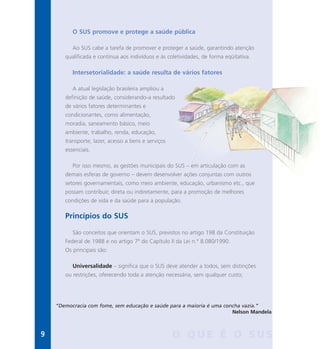O SUS promove e protege a saúde pública
Ao SUS cabe a tarefa de promover e proteger a saúde, garantindo atenção
qualificada e contínua aos indivíduos e às coletividades, de forma eqüitativa.
Intersetorialidade: a saúde resulta de vários fatores
A atual legislação brasileira ampliou a
definição de saúde, considerando-a resultado
de vários fatores determinantes e
condicionantes, como alimentação,
moradia, saneamento básico, meio
ambiente, trabalho, renda, educação,
transporte, lazer, acesso a bens e serviços
essenciais.
Por isso mesmo, as gestões municipais do SUS – em articulação com as
demais esferas de governo – devem desenvolver ações conjuntas com outros
setores governamentais, como meio ambiente, educação, urbanismo etc., que
possam contribuir, direta ou indiretamente, para a promoção de melhores
condições de vida e da saúde para a população.
Princípios do SUS
São conceitos que orientam o SUS, previstos no artigo 198 da Constituição
Federal de 1988 e no artigo 7º do Capítulo II da Lei n.º 8.080/1990.
Os principais são:
Universalidade – significa que o SUS deve atender a todos, sem distinções
ou restrições, oferecendo toda a atenção necessária, sem qualquer custo;
“Democracia com fome, sem educação e saúde para a maioria é uma concha vazia.”
Nelson Mandela
9 O Q U E É O S U S
 