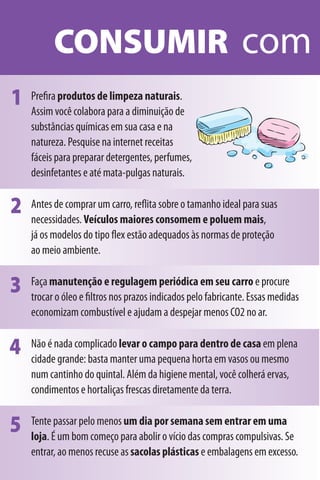 CONSUMIR com
1   Preﬁra produtos de limpeza naturais.
    Assim você colabora para a diminuição de
    substâncias químicas em sua casa e na
    natureza. Pesquise na internet receitas
    fáceis para preparar detergentes, perfumes,
    desinfetantes e até mata-pulgas naturais.


2   Antes de comprar um carro, reﬂita sobre o tamanho ideal para suas
    necessidades. Veículos maiores consomem e poluem mais,
    já os modelos do tipo ﬂex estão adequados às normas de proteção
    ao meio ambiente.


3   Faça manutenção e regulagem periódica em seu carro e procure
    trocar o óleo e ﬁltros nos prazos indicados pelo fabricante. Essas medidas
    economizam combustível e ajudam a despejar menos CO2 no ar.


4   Não é nada complicado levar o campo para dentro de casa em plena
    cidade grande: basta manter uma pequena horta em vasos ou mesmo
    num cantinho do quintal. Além da higiene mental, você colherá ervas,
    condimentos e hortaliças frescas diretamente da terra.


5   Tente passar pelo menos um dia por semana sem entrar em uma
    loja. É um bom começo para abolir o vício das compras compulsivas. Se
    entrar, ao menos recuse as sacolas plásticas e embalagens em excesso.
 