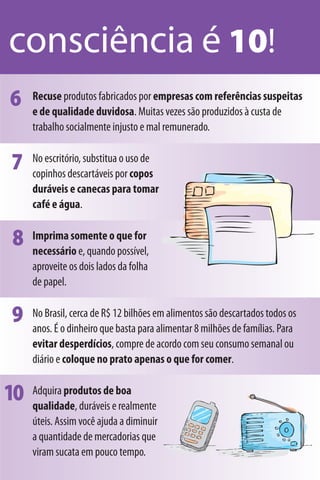 consciência é 10!
6    Recuse produtos fabricados por empresas com referências suspeitas
     e de qualidade duvidosa. Muitas vezes são produzidos à custa de
     trabalho socialmente injusto e mal remunerado.


7    No escritório, substitua o uso de
     copinhos descartáveis por copos
     duráveis e canecas para tomar
     café e água.


8    Imprima somente o que for
     necessário e, quando possível,
     aproveite os dois lados da folha
     de papel.


9    No Brasil, cerca de R$ 12 bilhões em alimentos são descartados todos os
     anos. É o dinheiro que basta para alimentar 8 milhões de famílias. Para
     evitar desperdícios, compre de acordo com seu consumo semanal ou
     diário e coloque no prato apenas o que for comer.


10   Adquira produtos de boa
     qualidade, duráveis e realmente
     úteis. Assim você ajuda a diminuir
     a quantidade de mercadorias que
     viram sucata em pouco tempo.
 