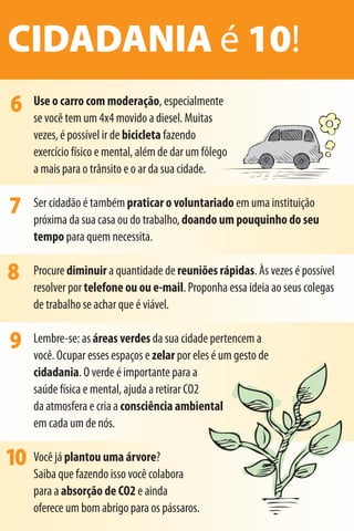CIDADANIA é 10!
6    Use o carro com moderação, especialmente
     se você tem um 4x4 movido a diesel. Muitas
     vezes, é possível ir de bicicleta fazendo
     exercício físico e mental, além de dar um fôlego
     a mais para o trânsito e o ar da sua cidade.


7    Ser cidadão é também praticar o voluntariado em uma instituição
     próxima da sua casa ou do trabalho, doando um pouquinho do seu
     tempo para quem necessita.

8    Procure diminuir a quantidade de reuniões rápidas. Às vezes é possível
     resolver por telefone ou ou e-mail. Proponha essa ideia ao seus colegas
     de trabalho se achar que é viável.

9    Lembre-se: as áreas verdes da sua cidade pertencem a
     você. Ocupar esses espaços e zelar por eles é um gesto de
     cidadania. O verde é importante para a
     saúde física e mental, ajuda a retirar CO2
     da atmosfera e cria a consciência ambiental
     em cada um de nós.

10 Você já plantou uma árvore?
     Saiba que fazendo isso você colabora
     para a absorção de CO2 e ainda
     oferece um bom abrigo para os pássaros.
 