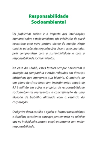 Responsabilidade
               Socioambiental

Os problemas sociais e o impacto das intervenções
humanas sobre o meio ambiente são evidências de que é
necessária uma nova postura diante do mundo. Nesse
cenário, as ações das organizações devem estar pautadas
pelo compromisso com a sustentabilidade e com a
responsabilidade socioambiental.


No caso da Chubb, esses fatores sempre nortearam a
atuação da companhia e estão reﬂetidos em diversas
iniciativas que marcaram sua história. O anúncio de
um plano de cinco anos com investimentos anuais de
R$ 1 milhão em ações e projetos de responsabilidade
socioambiental representou a concretização de uma
ﬁlosoﬁa de trabalho alinhada com a essência da
corporação.


O objetivo desta cartilha é ajudar a formar consumidores
e cidadãos conscientes para que pensem mais no coletivo
que no individual e passem a agir e consumir com maior
responsabilidade.
 