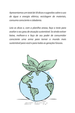 Apresentamos um total de 50 dicas e sugestões sobre o uso
de água e energia elétrica, reciclagem de materiais,
consumo consciente e cidadania.


Leia as dicas e, com a planilha anexa, faça o teste para
avaliar o seu grau de atuação sustentável. Se ainda estiver
baixo, melhore-o e faça de seu poder de consumidor
consciente uma arma para tornar o mundo mais
sustentável para você e para todas as gerações futuras.
 