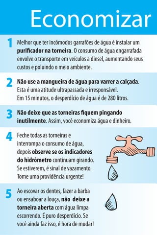 Economizar
1 Melhor que ter incômodos garrafões dedeágua é instalar um
  puriﬁcador na torneira. O consumo água engarrafada
    envolve o transporte em veículos a diesel, aumentando seus
    custos e poluindo o meio ambiente.

2   Não use a mangueira de água para varrer a calçada.
    Esta é uma atitude ultrapassada e irresponsável.
    Em 15 minutos, o desperdício de água é de 280 litros.

3   Não deixe que as torneiras ﬁquem pingando
    inutilmente. Assim, você economiza água e dinheiro.

4   Feche todas as torneiras e
    interrompa o consumo de água,
    depois observe se os indicadores
    do hidrômetro continuam girando.
    Se estiverem, é sinal de vazamento.
    Tome uma providência urgente!

5   Ao escovar os dentes, fazer a barba
    ou ensaboar a louça, não deixe a
    torneira aberta com água limpa
    escorrendo. É puro desperdício. Se
    você ainda faz isso, é hora de mudar!
 