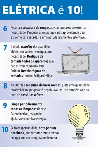 ELÉTRICA é 10!
 6    Recorra à secadora de roupas apenas em casos de extrema
      necessidade. Pendurar as roupas no varal, aproveitando o sol
      e o vento para secá-las, é uma atitude realmente sustentável.

 7    O modo stand by dos aparelhos
      eletrônicos consome energia sem
      necessidade. Desligue da
      tomada todos os aparelhos que
      não estiverem em uso. Para
      facilitar, instale réguas de
      tomadas com botão liga/desliga.

 8    Ao utilizar a máquina de lavar roupas, junte uma quantidade
      razoável de roupas para só depois lavá-las. Isto também vale na
      hora de passá-las a ferro.

 9    Limpe periodicamente
      todas as lâmpadas da casa.
      Parece incrível, mas pode
      ajudar a economizar energia.

10 Se tiver oportunidade, opte pormenos
   notebook, que consome muito
                                  um

      energia que um computador de mesa.
 