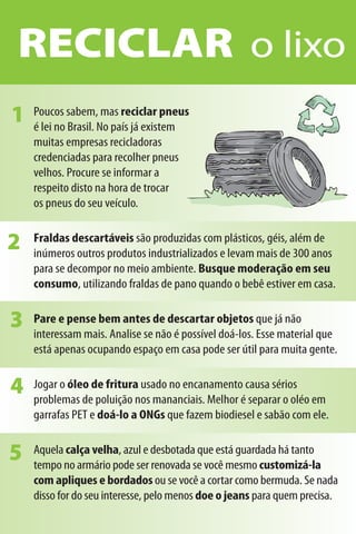 RECICLAR o lixo
1   Poucos sabem, mas reciclar pneus
    é lei no Brasil. No país já existem
    muitas empresas recicladoras
    credenciadas para recolher pneus
    velhos. Procure se informar a
    respeito disto na hora de trocar
    os pneus do seu veículo.


2   Fraldas descartáveis são produzidas com plásticos, géis, além de
    inúmeros outros produtos industrializados e levam mais de 300 anos
    para se decompor no meio ambiente. Busque moderação em seu
    consumo, utilizando fraldas de pano quando o bebê estiver em casa.


3   Pare e pense bem antes de descartar objetos que já não
    interessam mais. Analise se não é possível doá-los. Esse material que
    está apenas ocupando espaço em casa pode ser útil para muita gente.


4   Jogar o óleo de fritura usado no encanamento causa sérios
    problemas de poluição nos mananciais. Melhor é separar o oléo em
    garrafas PET e doá-lo a ONGs que fazem biodiesel e sabão com ele.


5   Aquela calça velha, azul e desbotada que está guardada há tanto
    tempo no armário pode ser renovada se você mesmo customizá-la
    com apliques e bordados ou se você a cortar como bermuda. Se nada
    disso for do seu interesse, pelo menos doe o jeans para quem precisa.
 