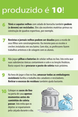 produzido é 10!
6    Tênis e sapatos velhos com solado de borracha também podem
     (e devem) ser reciclados. Eles são excelentes matérias-primas na
     construção de quadras esportivas, por exemplo.


7    Revistas e jornais velhos podem ser doados para a escola de
     seus ﬁlhos sem constrangimento. Ou mesmo para as escolas e
     creches instaladas em seu bairro. Com elas, os professores fazem
     trabalhos artísticos e de colagem com os alunos.


8    Não jogue pilhas e baterias de celular velhas no lixo. Isto evita que
     suas substâncias tóxicas contaminem o solo e os lençóis freáticos.
     Basta separá-los e procurar o posto de coleta mais próximo.


9    Na hora de jogar o lixo no lixo, amassar todas as embalagens
     recicláveis facilita o trabalho dos catadores e recicladores.
     Retirar o excesso de resíduos também ajuda bastante.


10   Coloque os sacos de lixo
     na porta de casa apenas
     momentos antes do
     caminhão de coleta
     passar. Isto evita que os
     dejetos se esparramem
     pela calçada durante o dia.
 