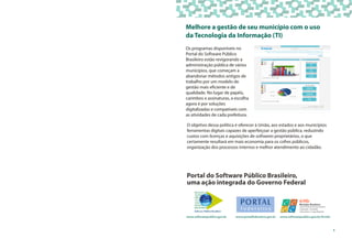 Melhore a gestão de seu município com o uso
da Tecnologia da Informação (TI)
Os programas disponíveis no
Portal do Software Público
Brasileiro estão revigorando a
administração pública de vários
municípios, que começam a
abandonar métodos antigos de
trabalho por um modelo de
gestão mais eficiente e de
qualidade. No lugar de papéis,
carimbos e assinaturas, a escolha
agora é por soluções
digitalizadas e compatíveis com
as atividades de cada prefeitura.
www.softwarepublico.gov.br www.portalfederativo.gov.br www.softwarepublico.gov.br/4cmbr
Portal do Software Público Brasileiro,
uma ação integrada do Governo Federal
O objetivo dessa política é oferecer à União, aos estados e aos municípios
ferramentas digitais capazes de aperfeiçoar a gestão pública, reduzindo
custos com licenças e aquisições de softwares proprietários, o que
certamente resultará em mais economia para os cofres públicos,
organização dos processos internos e melhor atendimento ao cidadão.
1
 