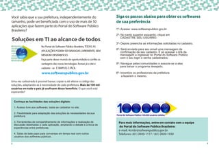 Uma vez cadastrado é possível baixar, copiar e até alterar o código das
soluções, adaptando-as à necessidade de cada prefeitura. Mais de 100 mil
usuários em todo o país já usufruem desse benefício. O que você está
esperando?
Conheça as facilidades das soluções digitais:
1. Acesso livre aos softwares, basta se cadastrar no site;
2. Flexibilidade para adaptação das soluções às necessidades da sua
prefeitura;
3. Ferramentas de compartilhamento de informações e realização de
discussão destinadas a cada aplicação, ampliando o debate e a troca de
experiências entre prefeituras;
4. Salas de bate-papo para conversas em tempo real com outros
usuários dos softwares públicos.
Soluções em TI ao alcance de todos
2
Você sabia que a sua prefeitura, independentemente do
tamanho, pode ser beneficiada com o uso de mais de 50
aplicações que fazem parte do Portal do Software Público
Brasileiro?
No Portal do Software Público Brasileiro,TODAS AS
APLICAÇÕES PODEM SER BAIXADAS LIVREMENTE, SEM
NENHUM DESEMBOLSO.
Faça parte desse mundo de oportunidades e confira as
vantagens das novas tecnologias. Acesse já o site e
cadastre - se. É SIMPLES E FÁCIL.
www.softwarepublico.gov.br
3
Siga os passos abaixo para obter os softwares
de sua preferência
1º- Acesse: www.softwarepublico.gov.br.
2º- No canto superior esquerdo, clique em
CADASTRE SEU USUÁRIO.
3º- Depois preencha as informações solicitadas no cadastro.
4º- Será enviada para seu email uma mensagem de
confirmação de seu cadastro. É só acessar o link da
mensagem e ingressar no Portal do Software Público
com o seu login e senha cadastrados.
5º- Navegue pelas comunidades e associe-se a elas
para baixar o programa desejado.
6º- Incentive os profissionais da prefeitura
a fazerem o mesmo.
Para mais informações, entre em contato com a equipe
do Portal do Software Público Brasileiro:
e-mail: 4cmbr@sofwarepublico.gov.br
Telefones: (61) 2020-1117 / (61) 2020-1930
Portal do Software Público 100.000 usuários válidos.
 