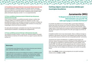 9
Conheça alguns casos de sucesso obtidos por
municípios brasileiros
Juramento (MG)
O contador da prefeitura de Juramento (MG), Luciano Neres Rodrigues,
lembra que antes de associar-se ao Portal do Software Público Brasileiro
tinha uma despesa mensal de R$ 3 mil com sistemas informatizados. Após
migrar todas as informações dos serviços da administração para o e-cidade,
ele não precisa gastar mais do que R$ 140, valor que é pago ao servidor de
Internet.
O trabalho também não é mais interrompido. "Antes, se faltasse energia na
prefeitura, tudo parava. Isso já não é mais problema, pois agora posso fazer
em casa, tenho acesso ao sistema de meu computador pessoal", acrescenta.
Juramento tem quatro mil habitantes e a prefeitura possui apenas 20
terminais. Apesar da pequena estrutura, Rodrigues se diz gratificado por já
ter repassado sua experiência a administrações de outras cidades, como
Iracema (RR): "Já recebi aqui muitos gestores, que vêm conhecer a base de
nosso sistema. Essa ação do governo federal nos trouxe a garantia de que
podemos confiar nas tecnologias da informação, sem incorrer em grandes
riscos".
Além do e-cidade, existem outros programas em uso pelo município
mineiro como o e-nota e o e-ISS.
”A despesa mensal de R$ 3mil com sistema
informatizados caiu para R$ 140,
valor que é pago ao servidor de Internet”
3
3.2 A prefeitura não possui Internet, mas possui infraestrutura de rede
É possível implantar o software público em servidor interno, mas para
baixar os programas é necessário acesso à Internet, nesse caso a prefeitura
deve procurar um provedor de internet. A prefeitura pode também optar
pelas orientações dispostas no item 3.1 e 3.3, respectivamente.
3.4 Caso a prefeitura possua Internet e infraestrutura de rede
Sua prefeitura já pode começar a usufruir dos softwares públicos. Ela pode
disponibilizar os sistemas em servidor interno ou seguir os passos descritos
no item 3.3.
3.3 Caso a prefeitura já possua acesso à Internet mas não possua
infraestrutura de rede
Com o acesso a Internet, sua prefeitura já pode começar a usufruir dos
softwares públicos. Os softwares podem ser utilizados via web, o que
possibilita ao prefeito e aos servidores acessarem os serviços e os dados do
município de qualquer lugar. A prefeitura pode contratar um serviço para
hospedagem externa do sistema escolhido .
Ao optar pela terceirização, o prestador do serviço fica responsável pela
manutenção do ambiente e atualização dos equipamentos.
Observações
• As orientações aqui dispostas têm como base estruturas para sistemas
web, como, por exemplo, o e-cidade e o i-educar.
• Após definição da estrutura de instalação do sistema, a prefeitura pode
implantá-lo por conta própria ou contratar uma empresa que realize
todos ou alguns dos serviços de implantação, treinamento, migração,
suporte, assistência técnica e manutenção dos sistemas.
8
 