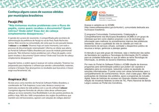 10
Pacajá (PA)
A opinião do Luciano de Juramento é compartilhada pelo secretário de
administração da prefeitura de Pacajá no sul do Pará, Paulo Rocha dos
Santos. Mais recente na comunidade, ele conta que no ano passado baixou
i-educar e o e-cidade.“Vivemos hoje um outro momento, com todo o
processo de documentação sistematizado”, informa, ao relatar que aderiu
ao Portal do Software Público Brasileiro por causa do módulo patrimonial/
protocolo.“Nós tínhamos muitos problemas com o fluxo de papéis, como
quem recebeu o documento? Quem retirou? Onde está? Essa dor de cabeça
simplesmente desapareceu.”
Segundo Santos, a ordem agora é avançar em outras soluções.“Estamos nos
preparando para implantar o software que atende o almoxarifado, materiais,
compras e licitação. Para alcançarmos os resultados que buscamos, o futuro
exige essa ferramenta”, diz.
Arapiraca (AL)
Há dois anos como membro do Portal do Software Público Brasileiro, o
coordenador de TI de Arapiraca, Lucas Leão, destaca o avanço nas
matrículas escolares da rede pública com o uso do software i-educar:
“corrigimos algumas fórmulas de cálculo e telas desse software para
adequar ao nosso tamanho. Essa flexibilidade é um dos pontos positivos da
política. Hoje, 90% dos 1600 computadores dos orgãos da prefeitura, que
mantém seis mil funcionários, operam com soluções de códigos abertos.”
“Nós tínhamos muitos problemas com o fluxo de
papéis, como quem recebeu o documento? Quem
retirou? Onde está? Essa dor de cabeça
simplesmente desapareceu.”
Conheça alguns casos de sucesso obtidos
por municípios brasileiros
11
Acesse e cadastre-se no 4CMBr
(http://www.softwarepublico.gov.br/4cmbr/), comunidade dedicada aos
municípios brasileiros.
O programa Comunidade, Conhecimento, Colaboração e
Compartilhamento dos Municípios Brasileiros (4CMBr) é um grupo de
interesse que tem como objetivo propiciar o uso da tecnologia da
informação para melhorar os procedimentos internos das prefeituras
brasileiras, elevar a qualidade de vida do cidadão por meio do
oferecimento de serviços virtuais, combater o desperdício público de
recursos e tempo, gerenciar e planejar gastos.
A intenção é que este grupo de interesse, seja o interlocutor das ações
da Secretaria de Logística e Tecnologia da Informação (SLTI) voltado
para as unidades federadas no que se refere ao tema Tecnologia da
Informação, no âmbito do Governo Eletrônico Brasileiro.
Por meio do Portal do Software Público o 4CMBr dispõe de diversos
programas para administração pública que podem ser copiados e
adaptados para os municípios, reduzindo custos na aquisição de
soluções informatizadas. O portal conta com várias ferramentas para o
compartilhamento de conhecimentos: fórum, chat e bate-papo. Além de
publicações de interesse dos prefeitos, apoio a programas de inclusão
digital, listas de histórias de sucesso em diversas cidades brasileiras,
relação de iniciativas federais na área de TIC, Plano Nacional de Banda
Larga e acesso ao Portal dos Convênios.
 