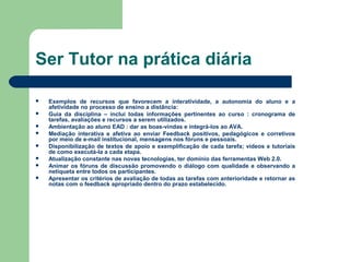 Ser Tutor na prática diária
 Exemplos de recursos que favorecem a interatividade, a autonomia do aluno e a
afetividade no processo de ensino a distância:
 Guia da disciplina – inclui todas informações pertinentes ao curso : cronograma de
tarefas, avaliações e recursos a serem utilizados.
 Ambientação ao aluno EAD : dar as boas-vindas e integrá-los ao AVA.
 Mediação interativa e afetiva ao enviar Feedback positivos, pedagógicos e corretivos
por meio de e-mail institucional, mensagens nos fóruns e pessoais.
 Disponibilização de textos de apoio e exemplificação de cada tarefa; vídeos e tutoriais
de como executá-la a cada etapa.
 Atualização constante nas novas tecnologias, ter domínio das ferramentas Web 2.0.
 Animar os fóruns de discussão promovendo o diálogo com qualidade e observando a
netiqueta entre todos os participantes.
 Apresentar os critérios de avaliação de todas as tarefas com anterioridade e retornar as
notas com o feedback apropriado dentro do prazo estabelecido.
 