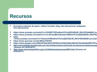 Recursos
 Exemplos materiais de apoio: vídeos Youtube, blog, site educacional, webquest,
Ava educacional:
 https://www.youtube.com/watch?v=CXlG8P1PE5c&list=PL5nzZjOUQInW_f9UxFSGd46dW_bvL
 https://www.youtube.com/watch?v=cm-DmUuMehw&index=9&list=PL5nzZjOUQInW_f9UxFSG
 https
://www.youtube.com/watch?v=YyfrywVlnMw&list=PL5nzZjOUQInW_f9UxFSGd46dW_bvLzhjh&
 https://www.goconqr.com/pt-BR/p/1587841
 https://sites.google.com/s/0B2r8F3DwI9b5YS03SG5ubVNZLW8/p/0B2r8F3DwI9b5Q3RRT3ZTej
 http://monografias.brasilescola.uol.com.br/educacao/a-motivacao-na-educacao-distancia-pap
(Acesso em 30/05/2017)
 http://www.educacaopublica.rj.gov.br/biblioteca/educacao/0407.html (Acesso em
30/05/2017)
 