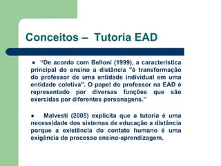 Conceitos – Tutoria EAD
● “De acordo com Belloni (1999), a característica
principal do ensino a distância "é transformação
do professor de uma entidade individual em uma
entidade coletiva". O papel do professor na EAD é
representado por diversas funções que são
exercidas por diferentes personagens.”
● Malvesti (2005) explicita que a tutoria é uma
necessidade dos sistemas de educação a distância
porque a existência do contato humano é uma
exigência do processo ensino-aprendizagem.
 