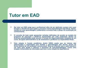 Tutor em EAD
 Ser tutor em EAD exige que o profissional além de ser dedicado cumpra com suas
funções e através de suas ações o processo ensino-aprendizagem seja eficaz. Assim,
resulte em uma aprendizagem colaborativa e envolva todo o grupo na construção do
conhecimento.
 O conceito do tutor pode apresentar variadas definições de acordo ao modelo do
programa de educação a distância apresentado por cada instituição. Dentre as
diversas possibilidades pode assumir a função de responsabilidade completa de um
curso, de apoio administrativo ou de assessorar o professor ou especialista titular.
 Com relação à função acadêmica, Aretio (2002) expõe que os tutores são
selecionados e capacitados para facilitar a aprendizagem dos alunos, porém de
forma distinta de um professor convencional. Deve-se entender que a ação tutorial é
um meio para ajudar e reforçar o processo de auto-aprendizagem, nunca uma
simples transmissão de informação que leve a uma relação de dependência.
 