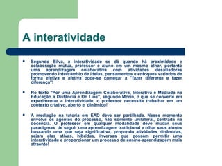A interatividade
 Segundo Silva, a interatividade se dá quando há proximidade e
colaboração mútua, professor e aluno em um mesmo olhar, portanto
uma aprendizagem colaborativa com atividades desafiadoras
promovendo intercâmbio de ideias, pensamentos e enfoques variados de
forma efetiva e afetiva pode-se começar a "fazer diferente e fazer
diferença"!
 No texto "Por uma Aprendizagem Colaborativa, Interativa e Mediada na
Educação a Distância e On Line", segundo Morin, o que se converte em
experimentar a interatividade, o professor necessita trabalhar em um
contexto criativo, aberto e dinâmico!
 A mediação na tutoria em EAD deve ser partilhada. Nesse momento
envolve os agentes do processo, não somente unilateral, centrada na
docência. O professor em qualquer modalidade deve mudar seus
paradigmas de seguir uma aprendizagem tradicional e olhar seus alunos
buscando uma que seja significativa, propondo atividades dinâmicas,
sejam elas ativas, híbridas, inversas que possam permitir uma
interatividade e proporcionar um processo de ensino-aprendizagem mais
atraente!
 