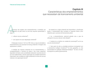 17
Tribunal de Contas da União
A
As licenças são exigidas para empreendimentos e atividades que
se enquadrem em pelo menos um dos dois requisitos apresentados a
seguir:
• utilizam recursos ambientais4
;
• são capazes de causar degradação ambiental5.
A Resolução Conama nº 237, de 1997, listou os tipos de atividades e
empreendimentos que necessitam de licença ambiental. A listagem está
reproduzida no Anexo I .
A medição dos impactos ambientais de um empreendimento, e,
conseqüentemente, a previsão do tempo e dos custos respectivos
dependem de fatores como sensibilidade ambiental e social da área em
que será implementado, nível de organização da sociedade diretamente
responsável e das condições do órgão ambiental em termos de recursos
materiais e de capacitação técnica6.
Capítulo III
Características dos empreendimentos
que necessitam de licenciamento ambiental
Na hipótese de o órgão ambiental não disponibilizar a classificação
devida, o empreendedor deve considerar os seguintes fatores como
relevantes para o processo de licenciamento prévio:
• ter, o empreendimento, potencial poluidor e/ou o grau de
utilização de recursos naturais muito elevado7
;
• localizar-se ou interferir em unidade de conservação8
ou em sua
zona de amortecimento9.
• fazer parte de setor ou atividade econômica incompatível com
o Zoneamento Ecológico Econômico10
da área geográﬁca, ou não
recomendável em Avaliação Ambiental Estratégica11
da área, do setor,
de programa ou política governamental.
 