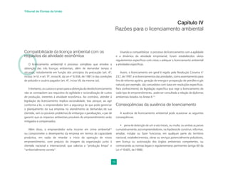 19
Tribunal de Contas da União
O
Compatibilidade da licença ambiental com os
requisitos da atividade econômica
O licenciamento ambiental é processo complexo que envolve a
obtenção das três licenças ambientais, além de demandar tempo e
recursos, notadamente em função dos princípios da precaução (art. 4º,
incisos I e VI, e art. 9º, inciso III, da Lei nº 6.938, de 1981) e das condições
de poluidor e usuário pagador (art. 4º, inciso VII, da mesma Lei).
Entretanto,oscustoseoprazoparaaobtençãododevidolicenciamento
não se contrapõem aos requisitos de agilidade e racionalização de custos
de produção, inerentes à atividade econômica. Ao contrário, atender à
legislação do licenciamento implica racionalidade. Isso porque, ao agir
conforme a lei, o empreendedor tem a segurança de que pode gerenciar
o planejamento da sua empresa no atendimento às demandas de sua
clientela, sem os possíveis problemas de embargos e paralisações, a par de
garantir que os impactos ambientais prováveis do empreendimento serão
mitigados e compensados.
Além disso, o empreendedor evita incorrer em crime ambiental12
ou comprometer o desempenho da empresa em termos de capacidade
produtiva, em razão de retardar o início da operação de novos
empreendimento, com prejuízo da imagem da organização junto à
clientela nacional e internacional, que valoriza a “produção limpa” e
“ambientalmente correta”.
Capítulo IV
Razões para o licenciamento ambiental
Visando a compatibilizar o processo de licenciamento com a agilidade
e a dinâmica da atividade empresarial, foram estabelecidos vários
regulamentos especíﬁcos com vistas a adequar o licenciamento ambiental
a atividades especíﬁcas.
Assim, o licenciamento em geral é regido pela Resolução Conama n°
237, de 1997, e os licenciamentos das atividades, como assentamento para
ﬁns de reforma agrária, geração de energia e prospecção de petróleo e gás
natural, por exemplo, são concedidos com base em resoluções especíﬁcas.
Para conhecimento da legislação especíﬁca que rege o licenciamento de
cada tipo de empreendimento, pode ser consultada a relação de diplomas
ambientais listados no Anexo II.13
Conseqüências da ausência de licenciamento
A ausência de licenciamento ambiental pode ocasionar as seguintes
conseqüências:
• pena de detenção de um a seis meses, ou multa, ou ambas as penas
cumulativamente,aosempreendedores,nahipótesede construir,reformar,
ampliar, instalar ou fazer funcionar, em qualquer parte do território
nacional, estabelecimentos, obras ou serviços potencialmente poluidores,
sem licença ou autorização dos órgãos ambientais competentes, ou
contrariando as normas legais e regulamentares pertinentes (artigo 60 da
Lei nº 9.605, de 1998);
 