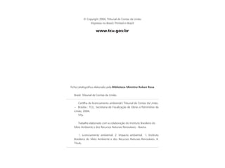 © Copyright 2004, Tribunal de Contas da União
Impresso no Brasil / Printed in Brazil
www.tcu.gov.br
Ficha catalográﬁca elaborada pela Biblioteca Ministro Ruben Rosa
Brasil. Tribunal de Contas da União.
Cartilha de licenciamento ambiental / Tribunal de Contas da União.
-- Brasília : TCU, Secretaria de Fiscalização de Obras e Patrimônio da
União, 2004.
57p.
Trabalho elaborado com a colaboração do Instituto Brasileiro do
Meio Ambiente e dos Recursos Naturais Renováveis - Ibama.
1. Licenciamento ambiental. 2. Impacto ambiental. I. Instituto
Brasileiro do Meio Ambiente e dos Recursos Naturais Renováveis. II.
Título.
 