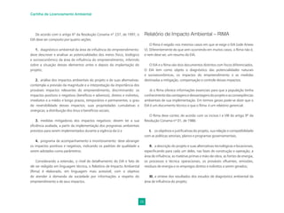 28
Cartilha de Licenciamento Ambiental
De acordo com o artigo 6º da Resolução Conama nº 237, de 1997, o
EIA deve ser composto por quatro seções:
1. diagnóstico ambiental da área de inﬂuência do empreendimento:
deve descrever e analisar as potencialidades dos meios físico, biológico
e socioeconômico da área de inﬂuência do empreendimento, inferindo
sobre a situação desses elementos antes e depois da implantação do
projeto;
2. análise dos impactos ambientais do projeto e de suas alternativas:
contempla a previsão da magnitude e a interpretação da importância dos
prováveis impactos relevantes do empreendimento, discriminando: os
impactos positivos e negativos (benéﬁcos e adversos), diretos e indiretos,
imediatos e a médio e longo prazos, temporários e permanentes; o grau
de reversibilidade desses impactos; suas propriedades cumulativas e
sinérgicas; a distribuição dos ônus e benefícios sociais;
3. medidas mitigadoras dos impactos negativos: devem ter a sua
eﬁciência avaliada, a partir da implementação dos programas ambientais
previstos para serem implementados durante a vigência da LI e
4. programa de acompanhamento e monitoramento: deve abranger
os impactos positivos e negativos, indicando os padrões de qualidade a
serem adotados como parâmetros.
Considerando a extensão, o nível de detalhamento do EIA e fato de
ele ser redigido em linguagem técnica, o Relatório de Impacto Ambiental
(Rima) é elaborado, em linguagem mais acessível, com o objetivo
de atender à demanda da sociedade por informações a respeito do
empreendimento e de seus impactos.
Relatório de Impacto Ambiental – RIMA
O Rima é exigido nos mesmos casos em que se exige o EIA (vide Anexo
V). Diferentemente do que vem ocorrendo em muitos casos, o Rima não é,
e nem deve ser, um resumo do EIA.
O EIA e o Rima são dois documentos distintos com focos diferenciados.
O EIA tem como objeto o diagnóstico das potencialidades naturais
e socioeconômicas, os impactos do empreendimento e as medidas
destinadas a mitigação, compensação e controle desses impactos.
Já o Rima oferece informações essenciais para que a população tenha
conhecimentodasvantagensedesvantagensdoprojetoeasconseqüências
ambientais de sua implementação. Em termos gerais pode-se dizer que o
EIA é um documento técnico e que o Rima é um relatório gerencial.
O Rima deve conter, de acordo com os incisos I a VIII do artigo 9º da
Resolução Conama nº 01, de 1986:
I. os objetivos e justiﬁcativas do projeto, sua relação e compatibilidade
com as políticas setoriais, planos e programas governamentais;
II. a descrição do projeto e suas alternativas tecnológicas e locacionais,
especiﬁcando para cada um deles, nas fases de construção e operação, a
área de inﬂuência, as matérias primas e mão-de-obra, as fontes de energia,
os processos e técnica operacionais, os prováveis eﬂuentes, emissões,
resíduos de energia e os empregos diretos e indiretos a serem gerados;
III. a síntese dos resultados dos estudos de diagnóstico ambiental da
área de inﬂuência do projeto;
 
