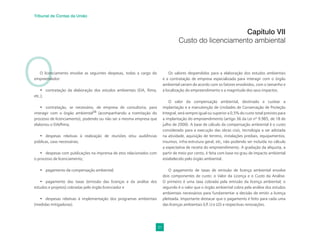 31
Tribunal de Contas da União
O
O licenciamento envolve as seguintes despesas, todas a cargo do
empreendedor:
• contratação da elaboração dos estudos ambientais (EIA, Rima,
etc.);
• contratação, se necessário, de empresa de consultoria, para
interagir com o órgão ambiental28
(acompanhando a tramitação do
processo de licenciamento), podendo ou não ser a mesma empresa que
elaborou o EIA/Rima;
• despesas relativas à realização de reuniões e/ou audiências
públicas, caso necessárias;
• despesas com publicações na imprensa de atos relacionados com
o processo de licenciamento;
• pagamento da compensação ambiental;
• pagamento das taxas (emissão das licenças e da análise dos
estudos e projetos) cobradas pelo órgão licenciador e
• despesas relativas à implementação dos programas ambientais
(medidas mitigadoras).
Capítulo VII
Custo do licenciamento ambiental
Os valores despendidos para a elaboração dos estudos ambientais
e a contratação de empresa especializada para interagir com o órgão
ambiental variam de acordo com os fatores envolvidos, com o tamanho e
a localização do empreendimento e a magnitude dos seus impactos.
O valor da compensação ambiental, destinado a custear a
implantação e a manutenção de Unidades de Conservação de Proteção
Integral, será sempre igual ou superior a 0,5% do custo total previsto para
a implantação do empreendimento (artigo 36 da Lei nº 9.985, de 18 de
julho de 2000). A base de cálculo da compensação ambiental é o custo
considerado para a execução das obras civis, tecnologia a ser adotada
na atividade, aquisição de terreno, instalações prediais, equipamentos,
insumos, infra-estrutura geral, etc, não podendo ser incluída no cálculo
a expectativa de receita do empreendimento. A gradação da alíquota, a
partir de meio por cento, é feita com base no grau de impacto ambiental
estabelecido pelo órgão ambiental.
O pagamento de taxas de emissão de licença ambiental envolve
dois componentes de custo: o Valor da Licença e o Custo da Análise.
O primeiro é uma taxa cobrada pela emissão da licença ambiental; o
segundo é o valor que o órgão ambiental cobra pela análise dos estudos
ambientais necessários para fundamentar a decisão de emitir a licença
pleiteada. Importante destacar que o pagamento é feito para cada uma
das licenças ambientais (LP, LI e LO) e respectivas renovações.
 