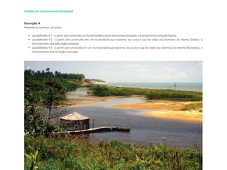 48
Cartilha de Licenciamento Ambiental
Exemplo 4
Pretende-se construir um porto:
• possibilidade 4.1 - o porto será construído no litoral brasileiro (zona econômica exclusiva), o licenciamento será pelo Ibama;
• possibilidade 4.2 - o porto será construído em um rio estadual (sua nascente, seu curso e sua foz estão nos domínios do mesmo Estado), o
licenciamento será pelo órgão estadual;
• possibilidade 4.3 - o porto será construído em um rio municipal (sua nascente, seu curso e sua foz estão nos domínios do mesmo Município), o
licenciamento será no órgão municipal.
 