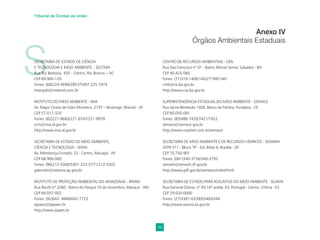 49
Tribunal de Contas da União
S
SECRETARIA DE ESTADO DE CIÊNCIA
E TECNOLOGIA E MEIO AMBIENTE - SECTMA
Rua Rui Barbosa, 450 - Centro, Rio Branco – AC
CEP 69.900-120
Fones: (68)224-5694/2857/5497-225-7474
imacgab@mdenet.com.br
INSTITUTO DO MEIO AMBIENTE - IMA
Av. Major Cícero de Góes Monteiro, 2197 – Mutange, Maceió - Al
CEP 57.017-320
Fones: (82)221-8683/221-6747/221-8978
scm@ima.al.gov.br
http://www.ima.al.gov.br
SECRETARIA DE ESTADO DE MEIO AMBIENTE,
CIÊNCIA E TECNOLOGIA - SEMA
Av. Mendonça Furtado, 53 - Centro, Macapá - AP
CEP 68.906-060
Fones: (96)212-5300/5301-223-5771/212-5202
gabinete@sistema.ap.gov.br
INSTITUTO DE PROTEÇÃO AMBIENTAL DO AMAZONAS - IPAAM
Rua Recife nº 3280 - Bairro do Parque 10 de novembro, Manaus - AM
CEP 69.057-002
Fones: (92)642- 4848/642-7723
ippaan@ippaan.br
http://www.ipaam.br
Anexo IV
Órgãos Ambientais Estaduais
CENTRO DE RECURSOS AMBIENTAIS - CRA
Rua São Francisco nº 01 - Bairro Monte Serrat, Salvador - BA
CEP 40.425-060
Fones: (71)310-1400/1402/7189/1461
crhb@ra.ba.gov.br
http://www.cra.ba.gov.br
SUPERINTENDÊNCIA ESTADUAL DO MEIO AMBIENTE - SEMACE
Rua Jaime Benévolo 1400, Bairro de Fátima, Fortaleza - CE
CEP 60.050-081
Fones: (85)488-7420/7421/7422
semace@semace.gov.br
http://www.roadnet.com.br/semace
SECRETARIA DE MEIO AMBIENTE E DE RECURSOS HÍDRICOS - SEMARH
SEPN 511 - Bloco “A” - Ed. Bittar II, Brasília - DF
CEP 70.750-901
Fones: (061)340-3756/340-3792
semarh@semarh.df.gov.br
http://www.gdf.gov.br/sematec/index/html
SECRETARIA DE ESTADO PARA ASSUNTOS DO MEIO AMBIENTE - SEAMA
Rua General Osório, nº 83 16º andar, Ed. Portugal - Centro, Vitória - ES
CEP 29.020-0000
Fones: (27)3381-6339/6340/6344
http://www.seama.es.gov.br
 