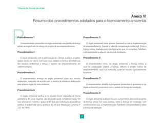 55
Tribunal de Contas da União
P
Procedimento 1
O empreendedor protocoliza no órgão ambiental o seu pedido de licença
prévia, acompanhado do esboço do projeto de seu empreendimento.
Procedimento 2
O órgão ambiental, com a participação dos Oemas, avalia os projetos,
realiza vistoria no local e, com base nisso, elabora os termos de referências
dos estudos ambientais e efetua o registro do empreendimento em
cadastro próprio.
Procedimento 3
O empreendedor entrega ao órgão ambiental cópia dos estudos
ambientais, realizados de acordo com os termos de referência elaborados
pelo próprio órgão de meio ambiente.
Procedimento 4
O órgão ambiental veriﬁca se os estudos foram realizados de forma
satisfatória. Em caso negativo, são devolvidos para complementação. Em
caso aﬁrmativo, é aberto o prazo de 45 dias para solicitação de audiência
pública. O prazo total para a análise é de um ano (Resolução Conama nº
237, de 1997).
Procedimento 5
O órgão ambiental emite parecer favorável ou não à implementação
do empreendimento, ﬁxando o valor da compensação ambiental. Emite a
licença prévia, estabelecendo condicionantes que, se cumpridas, habilitam
o empreendedor a adquirir a licença de instalação.
Procedimento 6
O empreendedor retira, no órgão ambiental, a licença prévia, à
qual dá publicidade. Obtida a licença, elabora o projeto básico do
empreendimento. Após sua conclusão, pode ser iniciado o procedimento
licitatório.
Procedimento 7
O empreendedor detalha os programas ambientais e apresenta-os ao
órgão ambiental, juntamente com o pedido de licença de instalação.
Procedimento 8
O órgão ambiental avalia se houve o cumprimento das condicionantes
da licença prévia. Em caso positivo, emite a licença de instalação, com
condicionantes que, se implementadas, habilitam o empreendedor a obter
a licença de operação.
Anexo VI
Resumo dos procedimentos adotados para o licenciamento ambiental
 