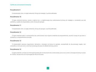 56
Cartilha de Licenciamento Ambiental
Procedimento 9
O empreendedor retira, no órgão ambiental, a licença de instalação, à qual dá publicidade.
Procedimento 10
O órgão ambiental monitora, durante a vigência da LI, a implementação das condicionantes da licença de instalação e, constatando que está
satisfatória, a pedido do empreendedor, emite a licença de operação.
Procedimento 11
O empreendedor retira, no órgão ambiental, a licença de operação, à qual dá publicidade.
Procedimento 12
O órgão ambiental realiza o monitoramento das condicionantes e dos impactos ambientais do empreendimento, durante o tempo em que existir a
atividade ou o empreendimento licenciado.
Procedimento 13
O empreendedor apresenta requerimento solicitando a renovação da licença de operação, acompanhado da documentação exigida, com
antecedência mínima de cento e vinte dias da expiração do prazo de validade da licença anterior.
Procedimento 14
O órgão ambiental, com base nas informações geradas pelo monitoramento das condicionantes, pronuncia-se sobre a renovação da licença no prazo
de 120 dias, sob pena de a LO ser prorrogada por decurso de prazo.
 
