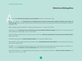 57
Tribunal de Contas da União
A
ART, Henry W. et alli. Dicionário de ecologia e ciências ambientais. São Paulo : Melhoramentos, 1998.
BECKER, B. K. ; EGLER, C. A. G. Detalhamento da metodologia para execução do zoneamento ecológico-econômico pelos estudos da
Amazônia Legal. Brasília : Ministério do Meio Ambiente, dos Recursos Hídricos e da Amazônia Legal: Secretaria de Assuntos Estratégicos da Presidência
da República, 1997.
BRASIL. Legislação ambiental. Disponível em <http://www.celaf.ibama.gov.br> . Acesso em: 02 abr 2004.
EGLER, Paulo César G. Perspectivas de uso no Brasil do processo de avaliação ambiental estratégica. Disponível em <http://www.mct.gov.br/
CEE/revista/Parcerias11/12paulo.pdf>. Acesso em: 02 abr 2004.
INSTITUTO Brasileiro do Meio Ambiente e dos Recursos Naturais Renováveis. Manual de procedimentos do licenciamento ambiental federal.
Brasília : Ibama, 2002.
MACHADO, Paulo Affonso Leme. Direito ambiental brasileiro. 10. ed. São Paulo : Malheiros, 2002.
RIO DE JANEIRO. Fundação Estadual de Engenharia do Meio Ambiente. Vocabulário básico de meio ambiente : conceitos básicos de meio ambiente.
Rio de Janeiro : Petrobrás, 1990.
SCHUBART, H. O. R. O zoneamento ecológico-econômico como instrumento para o desenvolvimento sustentável da Amazônia. In: D’INCAO, M. A. ;
SILVEIRA, I. M. (orgs.) A Amazônia e a crise da modernização. Belém: Museu Paraense Emílio Goeldi, 2001.
SILVA FILHO, Derly Barreto e. A processualidade das licenças ambientais como garantia dos administrados. In: Revista de direito ambiental, Rio de
Janeiro, ano 2, p. 81-91, Jan.-mar. 1997.
Referência Bibliográfica
 