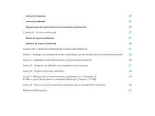 Licença de instalação
Licença de Operação
Regularização de empreendimento não licenciados devidamente
Capítulo VI - Estudos ambientais
Estudo de Impacto Ambiental
Relatório de Impacto Ambiental
Capítulo VII - Documentos técnicos do licenciamento ambiental
Anexo I - Relação dos empreendimentos e atividades que necessitam de licenciamento ambiental
Anexo II - Legislação ambiental referente a licenciamento ambiental
Anexo III - Exemplos de definição de competência para licenciar
Anexo IV - Órgãos ambientais estaduais
Anexo V - Relação dos empreendimentos que podem vir a necessitar de
EIA/Rima para o licenciamento ambiental (Resolução Conama nº 01/86)
Anexo VI - Resumo dos procedimentos adotados para o licenciamento ambiental
Referência Bibliográfica
24
24
25
27
27
28
31
33
39
47
49
53
55
57
 