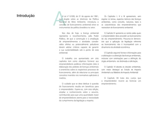 AA Lei nº 6.938, de 31 de agosto de 1981,
que dispõe sobre as diretrizes da Política
Nacional de Meio Ambiente, introduziu o
conceito de licenciamento ambiental entre os
instrumentos da política brasileira no setor.
Nos dias de hoje, a licença ambiental
representa o reconhecimento, pelo Poder
Público, de que a construção e a ampliação
de empreendimentos e atividades conside-
rados efetiva ou potencialmente poluidores
devem adotar critérios capazes de garantir
a sua sustentabilidade sob o ponto de vista
ambiental.
O trabalho ora apresentado em oito
capítulos tem como objetivos fornecer aos
empreendedores públicos informações úteis à
elaboração dos pedidos de licenças ambientais
e orientá-los sobre os respectivos processos de
licenciamento, além de relacionar os principais
conceitos inseridos nos normativos aplicáveis à
matéria.
O cuidado que se deve dedicar à questão
do licenciamento resulta em benefícios para
o empreendedor. Espera-se, com esta edição,
ampliar o conhecimento sobre o assunto,
contribuindo para que uma quantidade maior
de empreendedores atente para a necessidade
do cumprimento da legislação a respeito.
Introdução Os Capítulos I, II e III apresentam, sem
esgotar os temas, aspectos teóricos das licenças
ambientais, como conceito, natureza, tipos e
as características dos empreendimentos que
necessitam de licenciamento ambiental.
O Capítulo IV apresenta as razões pelas quais
o empreendedor deve proceder ao licenciamento
do seu empreendimento. Procurou-se demons-
trar que a aplicação da legislação referente
ao licenciamento não é incompatível com o
dinamismo da atividade econômica.
O Capítulo seguinte fornece informações para
a solicitação e a obtenção das licenças ambientais,
inclusive com orientações para a definição do
órgão ambiental a ser destinada a solicitação.
O Capítulo VI aborda os estudos ambientais,
com maior destaque ao Estudo de Impacto
Ambiental e ao Relatório de Impacto Ambiental.
O Capítulo VII trata dos custos que
o empreendedor incorre ao licenciar um
empreendimento.
 