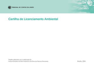 Cartilha de Licenciamento Ambiental
Brasília, 2004
Trabalho elaborado com a colaboração do
Instituto Brasileiro do Meio Ambiente e dos Recursos Naturais Renováveis
TRIBUNAL DE CONTAS DA UNIÃO
 