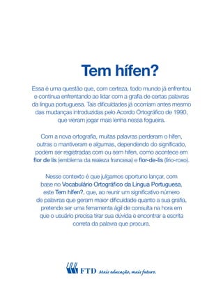 Tem hífen?
Essa é uma questão que, com certeza, todo mundo já enfrentou
e continua enfrentando ao lidar com a grafia de certas palavras
da língua portuguesa. Tais dificuldades já ocorriam antes mesmo
das mudanças introduzidas pelo Acordo Ortográfico de 1990,
que vieram jogar mais lenha nessa fogueira.
Com a nova ortografia, muitas palavras perderam o hífen,
outras o mantiveram e algumas, dependendo do significado,
podem ser registradas com ou sem hífen, como acontece em
flor de lis (emblema da realeza francesa) e flor-de-lis (lírio-roxo).
Nesse contexto é que julgamos oportuno lançar, com
base no Vocabulário Ortográfico da Língua Portuguesa,
este Tem hífen?, que, ao reunir um significativo número
de palavras que geram maior dificuldade quanto a sua grafia,
pretende ser uma ferramenta ágil de consulta na hora em
que o usuário precisa tirar sua dúvida e encontrar a escrita
correta da palavra que procura.
 