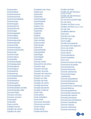 31
Contraordem
Contraordenar
Contrarraciocinar
Contrarraciocínio
Contrarracionalidade
Contrarrampa
Contrarreação
Contrarreforma
Contrarreformar
Contrarregra
Contrarregulador
Contrarréplica
Contrarreplicar
Contrarresponder
Contrarresposta
Contrarrevolta
Contrarrevolução
Contrarrevolucionário
Contrarroda
Contrarromper
Contrarruptura
Contrassafra
Contrassaudação
Contrassegurado
Contrassegurar
Contrasseguro
Contrassenha
Contrassenso
Contrassignificação
Contrassinal
Contrassistema
Contrassugerir
Contrassugestão
Contratorpedeiro-escolta
Contratorpedeiro-líder
Conversa-fiada
Convexo-côncavo
Convexo-convexo
Cooposição
Coopositor
Copa-cozinha
Copaíba-branca
Copaíba-da-várzea
Copaíba-do-pará
Copaibeira-de-minas
Copal-cauri
Coparceiro
Coparceria
Coparticipação
Coparticipante
Coparticipar
Copeiro-mor
Coperiódico
Coperíodo
Copilotar
Copiloto
Copo-d’água
Copo-de-leite
Coprocurador
Coprodução
Coproduzir
Copropriedade
Coproprietário
Coproteger
Coprotegido
Coprotetor
Copuda-miúda
Coqueirinho-de-vênus
Coqueiro-açaí
Coqueiro-da-baía
Coqueiro-da-praia
Coqueiro-de-vassoura
Coqueiro-do-campo
Coquito-do-chile
Coração-da-índia
Coração-de-rainha
Coração-jesuense
Coração-jesusense
Coração-mariense
Coral-mole
Coral-pétreo
Coral-verdadeira
Coral-verde
Corcoroca-da-pedra
Corcoroca-jurumirim
Corda-d’água
Corda-dorsal
Cordão de bichos
Cordão-de-frade
Cordão de são francisco
(cordão de seda)
Cordão-de-são-francisco
(espécie de planta)
Cor de burro quando foge
Cor de carne
Cordeiro de Deus (oração)
Cordeiro de Deus (Jesus Cristo)
Cor-de-rosa
Cordilheira-altense
Corê-corê
Corimbó-da-mata
Corimbó-uaçu
Corne-inglês
Cornélio-procopiense
Cornicabra-dos-algarvios
Corno-de-cheiro
Coroa-da-terra
Coroa-del-rei
Coroa-grandense
Coroá-verdadeiro
Coró-coró
Corocoroca-boca-de-fogo
Corocoroca-da-pedra
Coronel-barrense
Coronel-bicacense
Coronel-cardosense
Coronel-domingos-
-soaresense
Coronel-ezequielense
Coronel-fabricianense
Coronel-finzitense
Coronel-firmino-martinense
Coronel-freitense
Coronel-goulartense
Coronel-joão-pessoense
Coronel-joão-saense
Coronel-juvenciense
Coronel-lucas-pinheirense
Coronel-macedense
Coronel-maiense
Coronel-martinense
Coronel-merunense
 