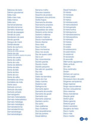 35
Deliciosa-da-beira
Delmiro-gouveense
Delta-mais
Delta-mais-mais
Delta-menos
Delta-zero
Demerval-lobense
Demétrio-lemense
Demétrio-ribeirense
Dendê-de-papagaio
Dendê-do-pará
Dendezeiro-do-pará
Dendo-grande
Dengue-de-mané
Dental-alveolar
Dente de cachorro
Dente de cão
(doença de certas plantas)
Dente-de-cão
(espécie de planta; espécie de peixe)
Dente-de-cavalo
Dente de coelho
Dente de cutia
Dente-de-elefante
Dente-de-leão
Dente de leite
Dente de lobo
Dente de ovo
Dente de velha
Dentelária-da-china
Dentelária-da-índia
Dente-seco
Dentudo-comum
Dentudo-dourado
Dentudo-pintado
Dermatogastro
Dermato-heteroplastia
Dermato-heteroplástico
Dermato-histologia
Dermato-histológico
Dermatoidectomia
Dermatoidectômico
Dermatoistologia
Dermatoistológico
Derrama-molho
Descasa-casados
Desenho de produto
Desespero-dos-pintores
Desfia-trapos
Desmancha-dúvidas
Desmancha-prazeres
Desmancha-samba
Despedidas-de-verão
Desterro-entre-riense
Desterro-maltense
Desterro-melense
Desvio-machadense
Desvio-ribense
Deus-dará
Deus me livre
Deus-me-livrense
Deus nos acuda
Dez de queixo caído
Dez e um
Dez-novembrense
Dezoito-grande
Dezoito-miúdo
Dezoito-pequeno
Dez pés em quadrão
Dez-réis
Dia a dia
Diabo-da-tasmânia
Diabo-do-mar
Diabo-marinho
Diadema-real
Diafragma-íris
Diamante-alpino
Diamante de enxofre
Diamante-de-gould
Diamante-rosa
Diamante-ubaense
Dianteiro-centro
Dia-santo
Dias-coelhense
Dias-d’avilense
Dico-leopoldinense
Didi-da-porteira
Diesel-elétrico
Diesel-hidráulico
Di-híbrido
Di-hidratado
Di-hidrato
Di-hídrico
Di-hidrobenzoato
Di-hidrocolesterol
Di-hidrogenado
Di-hidromorfina
Di-hidroquinona
Di-hidrotestosterona
Di-hidroxiacetona
Di-hidróxido
Di-histeria
Di-iodado
Di-iodeto
Di-iodobenzeno
Di-iodometano
Di-iodotimol
Di-isocianato
Di-isocrotilo
Dilermando-aguiarense
Dilolo-ambulo
Dim-dim
Dina-centímetro
Dindim
Dinheiro-em-penca
Dinheiro-papel
Dinossauro-bico-de-pato
Diógenes-sampaiense
Diogo-lopense
Diogo-vasconcelense
Dionísio-cerqueirense
Dirce-reisense
Dirceu-barcelense
Direção-geral
Diretor-geral
Diretor-gerente
Diretoria-geral
Diretor-secretário
Disciplina-de-freira
Disco-madre
Disco-mãe
Disco-mestre
 