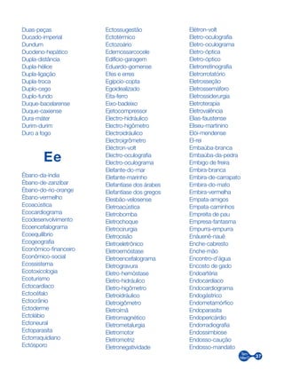 37
Duas-peças
Ducado-imperial
Dundum
Duodeno-hepático
Dupla-distância
Dupla-hélice
Dupla-ligação
Dupla-troca
Duplo-cego
Duplo-fundo
Duque-bacelarense
Duque-caxiense
Dura-máter
Durim-durim
Duro a fogo
Ee
Ébano-da-índia
Ébano-de-zanzibar
Ébano-do-rio-orange
Ébano-vermelho
Ecoacústica
Ecocardiograma
Ecodesenvolvimento
Ecoencefalograma
Ecoequilíbrio
Ecogeografia
Econômico-financeiro
Econômico-social
Ecossistema
Ecotoxicologia
Ecoturismo
Ectocardíaco
Ectocéfalo
Ectocrânio
Ectoderme
Ectolábio
Ectoneural
Ectoparasita
Ectorraquidiano
Ectósporo
Ectossugestão
Ectotérmico
Ectozoário
Edemossarcocele
Edifício-garagem
Eduardo-gomense
Efes e erres
Egípcio-copta
Egoidealizado
Eita-ferro
Eixo-badeixo
Ejetocompressor
Electro-hidráulico
Electro-higômetro
Electroidráulico
Electroigrômetro
Eléctron-volt
Electro-oculografia
Electro-oculograma
Elefante-do-mar
Elefante-marinho
Elefantíase dos árabes
Elefantíase dos gregos
Elesbão-velosense
Eletroacústica
Eletrobomba
Eletrochoque
Eletrocirurgia
Eletrocisão
Eletroeletrônico
Eletroemóstase
Eletroencefalograma
Eletrogravura
Eletro-hemóstase
Eletro-hidráulico
Eletro-higômetro
Eletroidráulico
Eletroigômetro
Eletroímã
Eletromagnético
Eletrometalurgia
Eletromotor
Eletromotriz
Eletronegatividade
Elétron-volt
Eletro-oculografia
Eletro-oculograma
Eletro-óptica
Eletro-óptico
Eletrorretinografia
Eletrorrotatório
Eletrosseção
Eletrossemáforo
Eletrossiderurgia
Eletroterapia
Eletrovalência
Elias-faustense
Eliseu-martinino
Elói-mendense
El-rei
Embaúba-branca
Embaúba-da-pedra
Embigo de freira
Embira-branca
Embira-de-carrapato
Embira-do-mato
Embira-vermelha
Empata-amigos
Empata-caminhos
Empreita de pau
Empresa-fantasma
Empurra-empurra
Enáuenê-nauê
Enche-cabresto
Enche-mão
Encontro-d’água
Encosto de gado
Endoartéria
Endocardíaco
Endocardiograma
Endogástrico
Endometamórfico
Endoparasita
Endopericárdio
Endorradiografia
Endossimbiose
Endosso-caução
Endosso-mandato
 