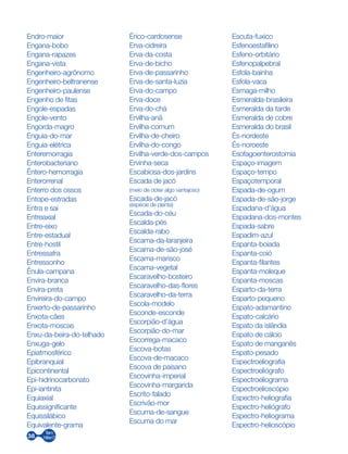 38
Endro-maior
Engana-bobo
Engana-rapazes
Engana-vista
Engenheiro-agrônomo
Engenheiro-beltranense
Engenheiro-paulense
Engenho de fitas
Engole-espadas
Engole-vento
Engorda-magro
Enguia-do-mar
Enguia-elétrica
Enteremorragia
Enterobacteriano
Êntero-hemorragia
Enterorrenal
Enterro dos ossos
Entope-estradas
Entra e sai
Entreaxial
Entre-eixo
Entre-estadual
Entre-hostil
Entressafra
Entressonho
Ênula-campana
Envira-branca
Envira-preta
Envireira-do-campo
Enxerto-de-passarinho
Enxota-cães
Enxota-moscas
Enxu-da-beira-do-telhado
Enxuga-gelo
Epiatmosférico
Epibranquial
Epicontinental
Epi-hidrinocarbonato
Epi-iantinita
Equiaxial
Equissignificante
Equissilábico
Equivalente-grama
Érico-cardosense
Erva-cidreira
Erva-da-costa
Erva-de-bicho
Erva-de-passarinho
Erva-de-santa-luzia
Erva-do-campo
Erva-doce
Erva-do-chá
Ervilha-anã
Ervilha-comum
Ervilha-de-cheiro
Ervilha-do-congo
Ervilha-verde-dos-campos
Ervinha-seca
Escabiosa-dos-jardins
Escada de jacó
(meio de obter algo vantajoso)
Escada-de-jacó
(espécie de planta)
Escada-do-céu
Escalda-pés
Escalda-rabo
Escama-da-laranjeira
Escama-de-são-josé
Escama-marisco
Escama-vegetal
Escaravelho-bosteiro
Escaravelho-das-flores
Escaravelho-da-terra
Escola-modelo
Esconde-esconde
Escorpião-d’água
Escorpião-do-mar
Escorrega-macaco
Escova-botas
Escova-de-macaco
Escova de paisano
Escovinha-imperial
Escovinha-margarida
Escrito-falado
Escrivão-mor
Escuma-de-sangue
Escuma do mar
Escuta-fuxico
Esfenoestafilino
Esfeno-orbitário
Esfenopalpebral
Esfola-bainha
Esfola-vaca
Esmaga-milho
Esmeralda-brasileira
Esmeralda da tarde
Esmeralda de cobre
Esmeralda do brasil
És-nordeste
És-noroeste
Esofagoenterostomia
Espaço-imagem
Espaço-tempo
Espaçotemporal
Espada-de-ogum
Espada-de-são-jorge
Espadana-d’água
Espadana-dos-montes
Espada-sabre
Espadim-azul
Espanta-boiada
Espanta-coió
Espanta-filantes
Espanta-moleque
Espanta-moscas
Esparto-da-terra
Esparto-pequeno
Espato-adamantino
Espato-calcário
Espato da islândia
Espato de cálcio
Espato de manganês
Espato-pesado
Espectroeliografia
Espectroeliógrafo
Espectroeliograma
Espectroelioscópio
Espectro-heliografia
Espectro-heliógrafo
Espectro-heliograma
Espectro-helioscópio
 