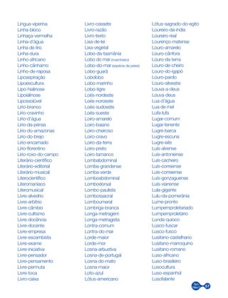 57
Língua-viperina
Linha-bloco
Linhaça-vermelha
Linha-d’água
Linha de tiro
Linha-dura
Linho-africano
Linho-cânhamo
Linho-de-raposa
Lipoaspiração
Lipoescultura
Lipo-hialinose
Lipoialinose
Lipossolúvel
Lírio-branco
Lírio-cravinho
Lírio-d’água
Lírio-da-pérsia
Lírio-do-amazonas
Lírio-do-brejo
Lírio-encarnado
Lírio-florentino
Lírio-roxo-do-campo
Literário-científico
Literário-editorial
Literário-musical
Literocientífico
Literomaníaco
Literomusical
Livre-alvedrio
Livre-arbítrio
Livre-câmbio
Livre-cultismo
Livre-docência
Livre-docente
Livre-empresa
Livre-escambista
Livre-exame
Livre-iniciativa
Livre-pensador
Livre-pensamento
Livre-permuta
Livre-toca
Livro-caixa
Livro-cassete
Livro-razão
Livro-texto
Lixa-de-lei
Lixa-vegetal
Lobo-da-tasmânia
Lobo do mar (marinheiro)
Lobo-do-mar­(espécie de peixe)
Lobo-guará
Lobolobo
Lobo-marinho
Lobo-tigre
Loés-nordeste
Loés-noroeste
Loés-sudoeste
Loés-sueste
Loiro-amarelo
Loiro-baiano
Loiro-cheiroso
Loiro-cravo
Loiro-da-terra
Loiro-preto
Loiro-tamanco
Lombabdominal
Lomba-grandense
Lomba-verde
Lomboabdominal
Lombodorsal
Lombo-paulista
Lombossacral
Lomboumeral
Lombriga-branca
Longa-metragem
Longa-metragista
Lontra-comum
Lontra-do-mar
Lorde-maior
Lorde-mor
Losna-arbustiva
Losna-de-portugal
Losna-do-mato
Losna-maior
Loto-azul
Lótus-americano
Lótus-sagrado-do-egito
Loureiro-da-índia
Loureiro-real
Lourenço-matense
Louro-amarelo
Louro-cânfora
Louro-da-terra
Louro-de-cheiro
Louro-do-igapó
Louro-pardo
Louro-silvestre
Louva-a-deus
Louva-deus
Lua-d’água
Lua de mel
Lufa-lufa
Lugar-comum
Lugar-tenente
Lugre-barca
Lugre-escuna
Lugre-iate
Luís-alvense
Luís-antoniense
Luís-cacheiro
Luís-correense
Luís-correiense
Luís-gonzaguense
Luís-vianense
Lula-gigante
Lulu-da-pomerânia
Lume-pronto
Lumpemproletariado
Lumpemproletário
Lunda-quioco
Lusco-fuscar
Lusco-fusco
Lusitano-castelhano
Lusitano-marroquino
Lusitano-romano
Luso-africano
Luso-brasileiro
Lusocultura
Luso-espanhol
Lusofalante
 