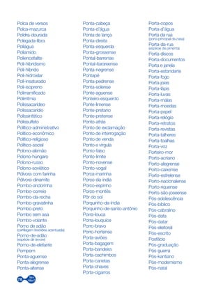 76
Polca de versos
Polca-mazurca
Poldra-dourada
Polegada-libra
Poliágua
Poliamido
Poliencefalite
Poli-hibridismo
Poli-híbrido
Poli-hidroxilar
Poli-insaturado
Poli-isopreno
Polirramificado
Polirritmia
Polissacarídeo
Polissacarídio
Polissintético
Polissulfeto
Político-administrativo
Político-econômico
Político-religioso
Político-social
Polono-alemão
Polono-húngaro
Polono-russo
Polono-soviético
Pólvora com farinha
Pólvora-dinamite
Pombo-andorinha
Pombo-correio
Pombo-da-rocha
Pombo-gravatinha
Pombo-preto
Pombo sem asa
Pombo-volante
Pomo de adão
(cartilagem tireóidea acentuada)
Pomo-de-adão
(espécie de árvore)
Pomo-de-elefante
Pompom
Ponta-aguense
Ponta-alegrense
Ponta-altense
Ponta-cabeça
Ponta-d’água
Ponta de lança
Ponta-direita
Ponta-esquerda
Ponta-grossense
Pontal-barrense
Pontal-itarareense
Ponta-negrense
Pontapé
Ponta-pedrense
Ponta-solense
Ponte-aguense
Ponteiro-esquerdo
Ponte-limense
Ponte-pretano
Ponte-pretense
Ponto-atrás
Ponto de exclamação
Ponto de interrogação
Ponto de venda
Ponto e vírgula
Ponto-falso
Ponto-limite
Ponto-novense
Ponto-vogal
Porca-marinha
Porco-da-índia
Porco-espinho
Porco-montês
Pôr do sol
Porquinho-da-índia
Porquinho-de-santo-antônio
Porra-louca
Porra-louquice
Porro-bravo
Porro-hortense
Porta-aviões
Porta-bagagem
Porta-bandeira
Porta-cachimbos
Porta-canetas
Porta-chaves
Porta-cigarros
Porta-copos
Porta-d’água
Porta da rua
(porta principal da casa)
Porta-da-rua
(espécie de pimenta)
Porta-discos
Porta-documentos
Porta e janela
Porta-estandarte
Porta-fogo
Porta-joias
Porta-lápis
Porta-luvas
Porta-malas
Porta-moedas
Porta-papel
Porta-relógio
Porta-retratos
Porta-revistas
Porta-talheres
Porta-toalhas
Porta-voz
Porteiro-mor
Porto-acriano
Porto-alegrense
Porto-caixense
Porto-estrelense
Porto-nacionalense
Porto-riquense
Porto-são-joseense
Pós-adolescência
Pós-bíblico
Pós-cabralino
Pós-data
Pós-datar
Pós-eleitoral
Pós-escrito
Posfácio
Pós-graduação
Pós-guerra
Pós-kantiano
Pós-modernismo
Pós-natal
 